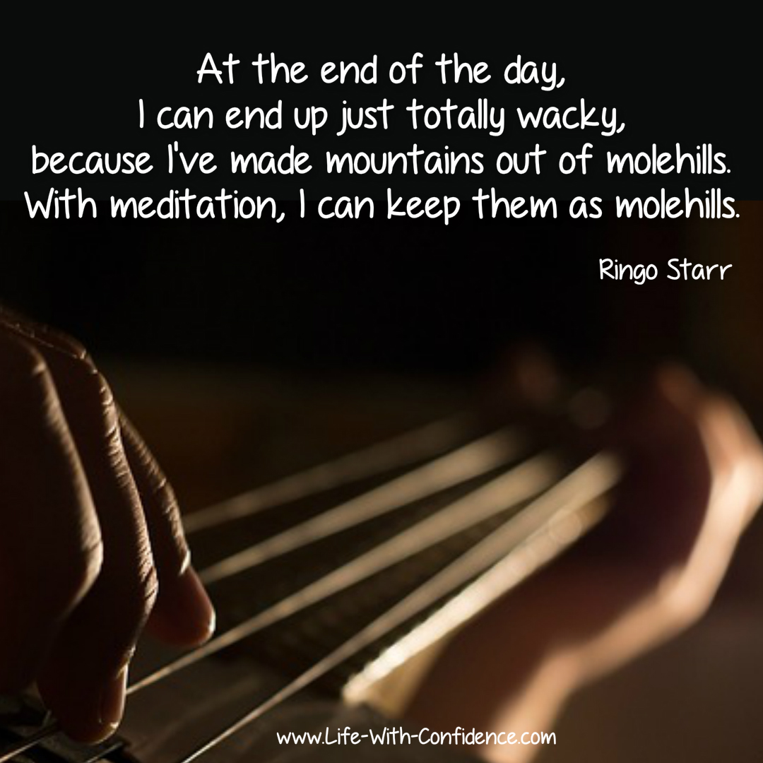 At the end of the day, I can end up just totally wacky, because I've made mountains out of molehills. With meditation, I can keep them as molehills. Ringo Starr